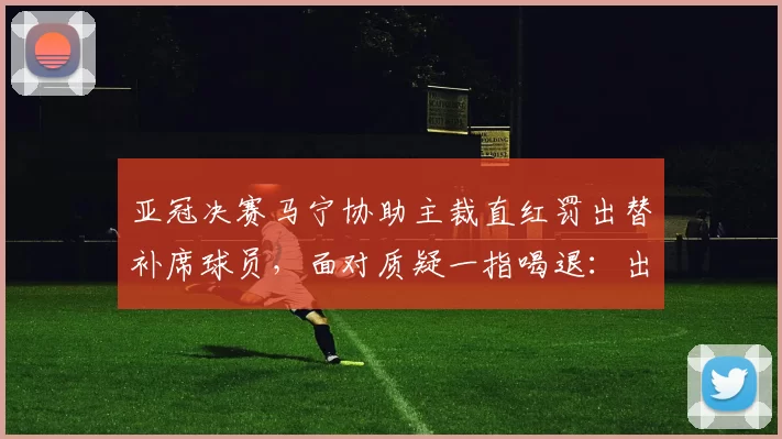 亚冠决赛马宁协助主裁直红罚出替补席球员，面对质疑一指喝退：出去