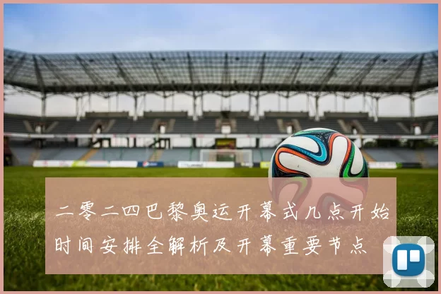 二零二四巴黎奥运开幕式几点开始时间安排全解析及开幕重要节点