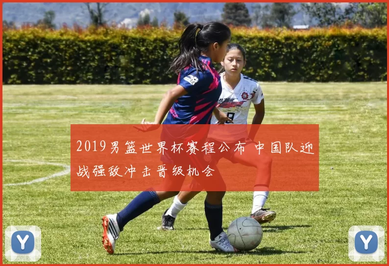 2019男篮世界杯赛程公布 中国队迎战强敌冲击晋级机会