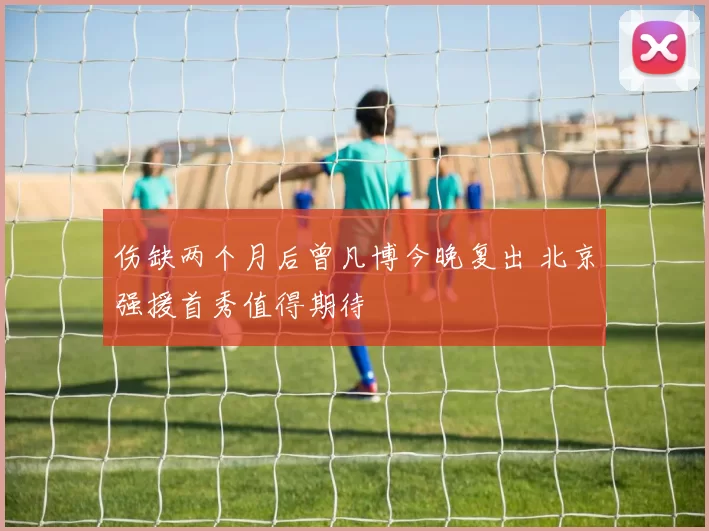伤缺两个月后曾凡博今晚复出 北京强援首秀值得期待