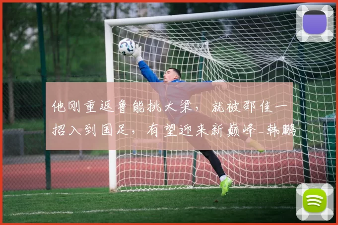 他刚重返鲁能挑大梁，就被邵佳一招入到国足，有望迎来新巅峰_韩鹏_刘愚_赛季