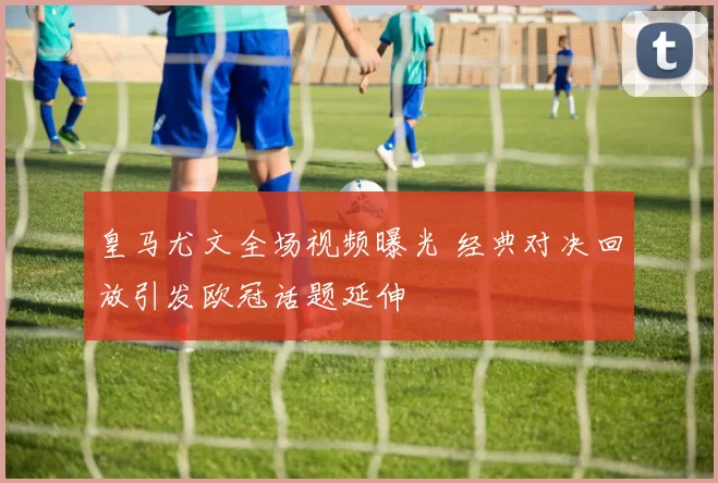 皇马尤文全场视频曝光 经典对决回放引发欧冠话题延伸