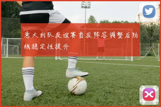 意大利队友谊赛首发阵容调整后防线稳定性提升