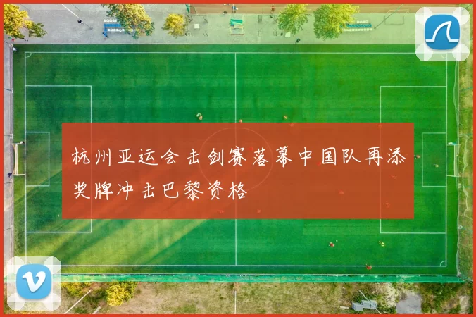 杭州亚运会击剑赛落幕中国队再添奖牌冲击巴黎资格