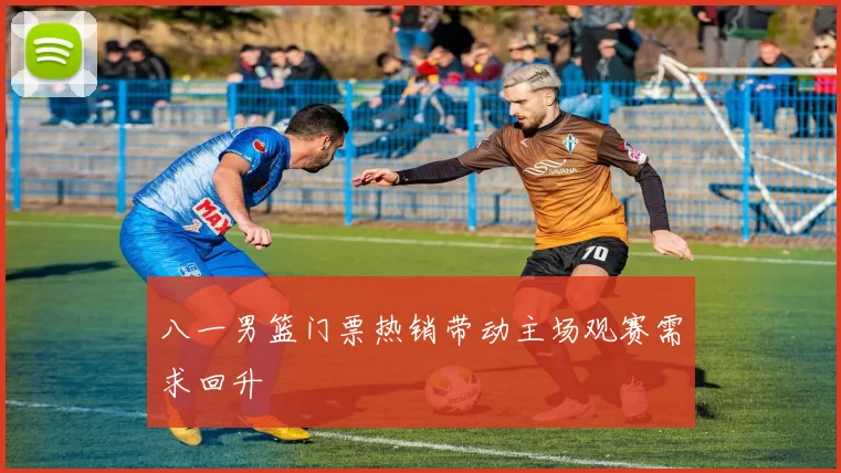 八一男篮门票热销带动主场观赛需求回升