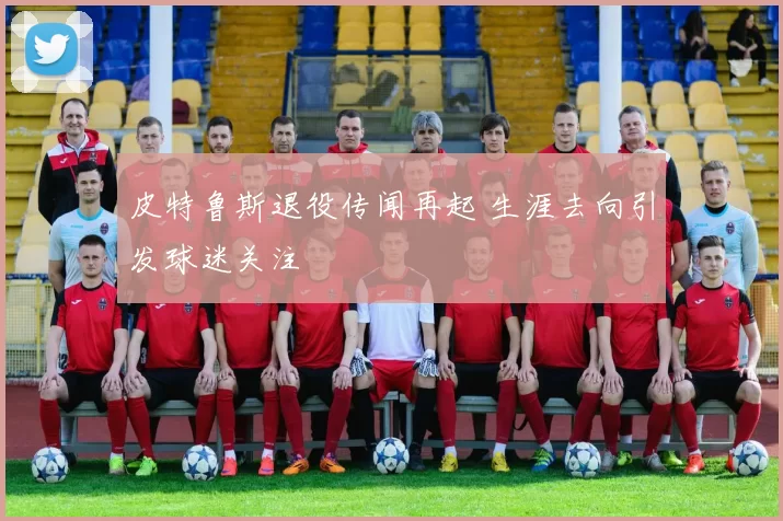 皮特鲁斯退役传闻再起 生涯去向引发球迷关注