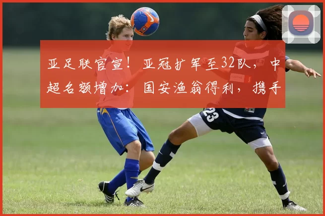亚足联官宣！亚冠扩军至32队，中超名额增加：国安渔翁得利，携手海港参赛_联赛_附加赛_1