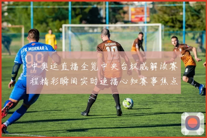 中奥运直播全览中央台权威解读赛程精彩瞬间实时速播心知赛事焦点