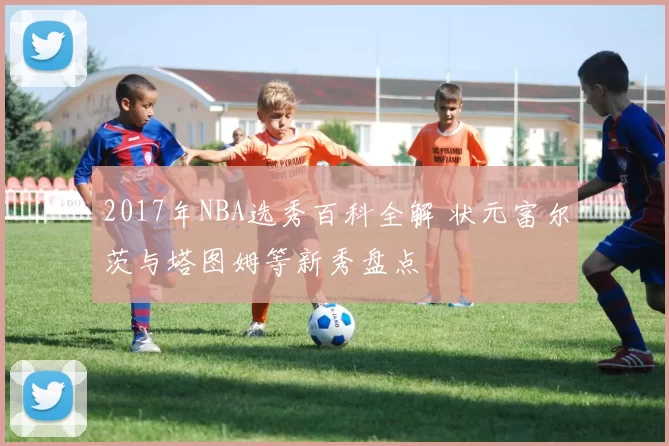 2017年NBA选秀百科全解 状元富尔茨与塔图姆等新秀盘点