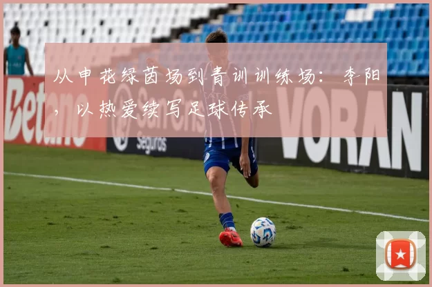 从申花绿茵场到青训训练场：李阳，以热爱续写足球传承