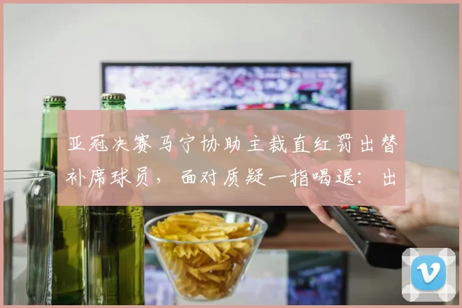 亚冠决赛马宁协助主裁直红罚出替补席球员，面对质疑一指喝退：出去