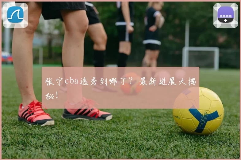 张宁cba选秀到哪了？最新进展大揭秘！