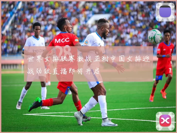 世界女排联赛激战正酣中国女排迎战劲敌直播即将开启