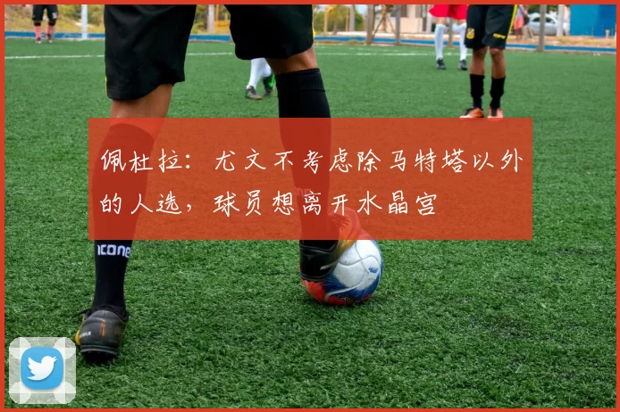 佩杜拉：尤文不考虑除马特塔以外的人选，球员想离开水晶宫