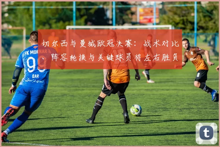 切尔西与曼城欧冠决赛：战术对比、阵容轮换与关键球员将左右胜负