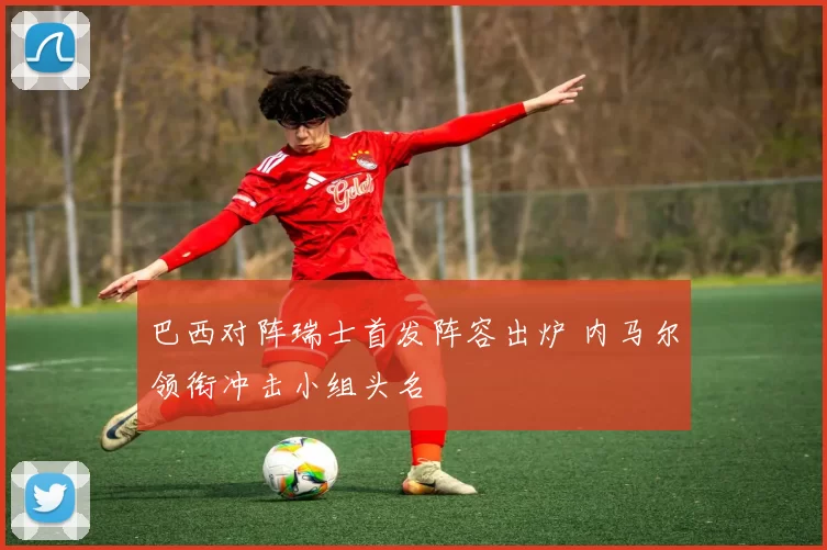 巴西对阵瑞士首发阵容出炉 内马尔领衔冲击小组头名