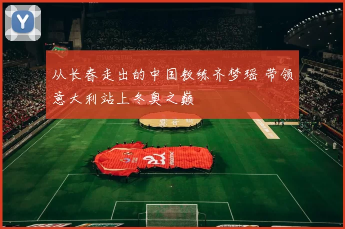 从长春走出的中国教练齐梦瑶 带领意大利站上冬奥之巅