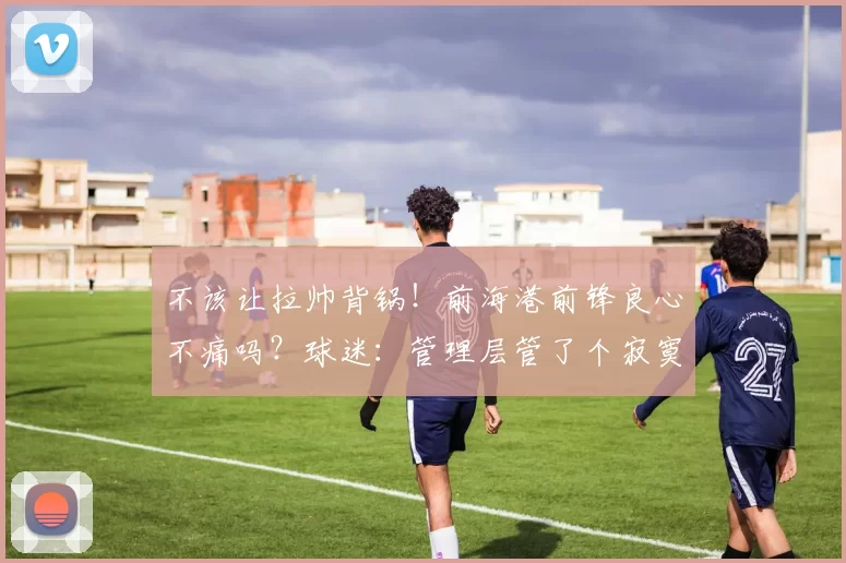 不该让拉帅背锅！前海港前锋良心不痛吗？球迷：管理层管了个寂寞