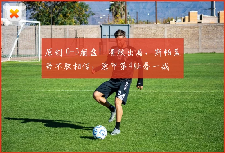 原创 0-3崩盘！溃败出局，斯帕莱蒂不敢相信，意甲第4耻辱一战