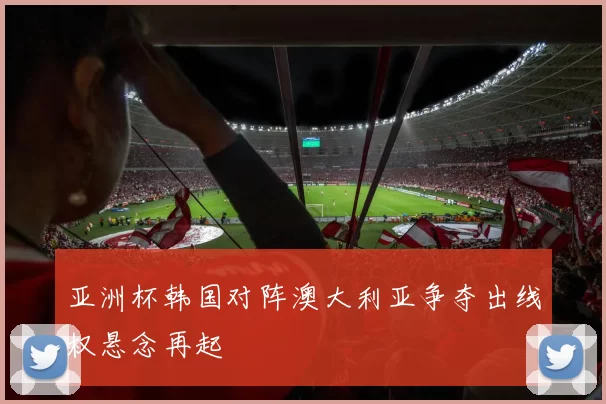亚洲杯韩国对阵澳大利亚争夺出线权悬念再起