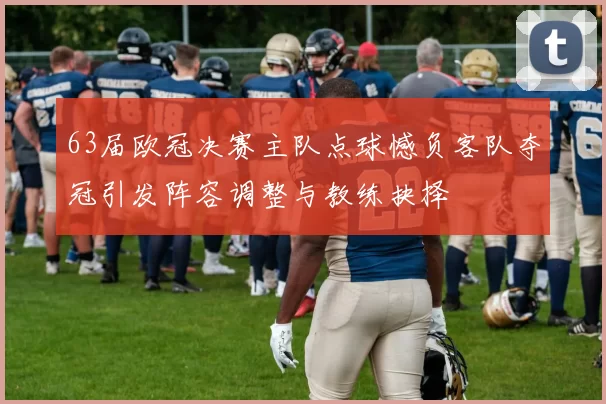 63届欧冠决赛主队点球憾负客队夺冠引发阵容调整与教练抉择