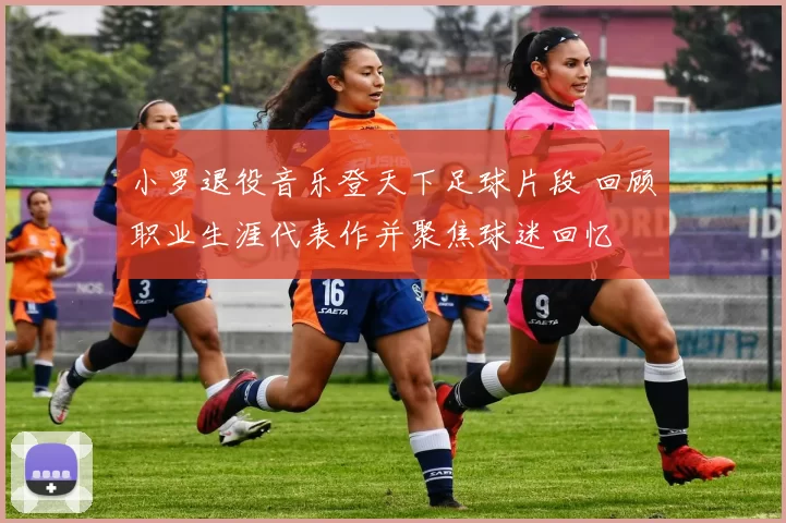 小罗退役音乐登天下足球片段 回顾职业生涯代表作并聚焦球迷回忆
