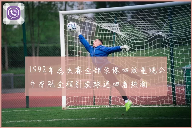 1992年总决赛全部录像回放重现公牛夺冠全程引发球迷回看热潮