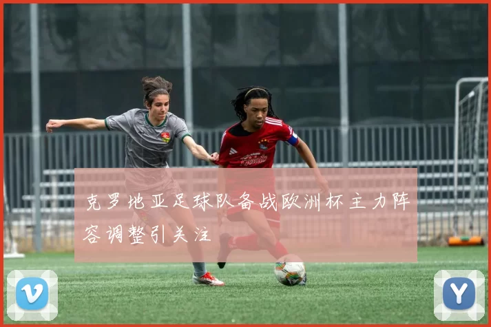 克罗地亚足球队备战欧洲杯主力阵容调整引关注