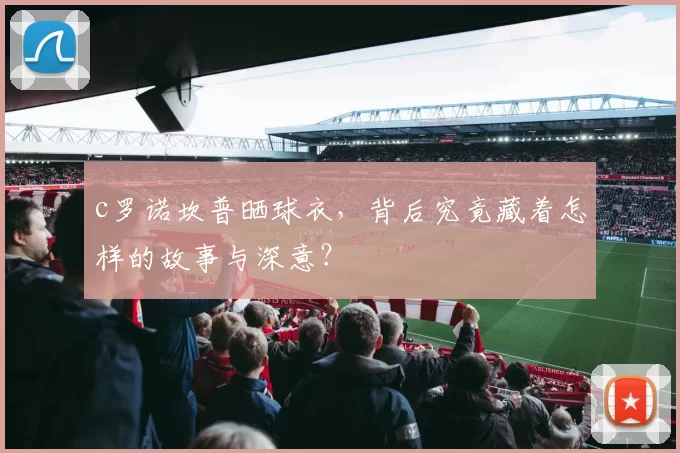 c罗诺坎普晒球衣，背后究竟藏着怎样的故事与深意？