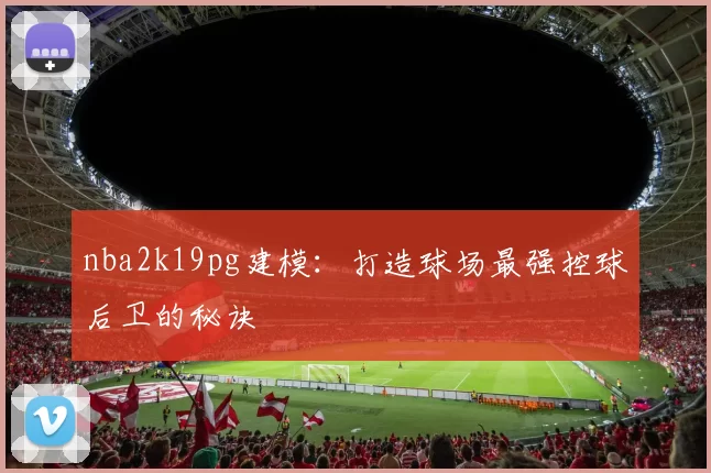 nba2k19pg建模：打造球场最强控球后卫的秘诀