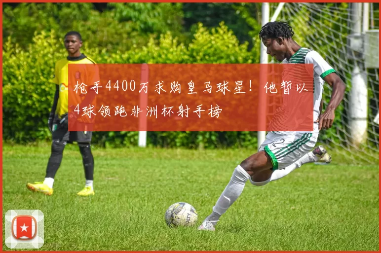 枪手4400万求购皇马球星！他暂以4球领跑非洲杯射手榜