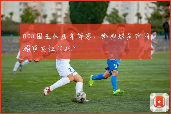 nba国王队历年阵容，哪些球星曾闪耀萨克拉门托？