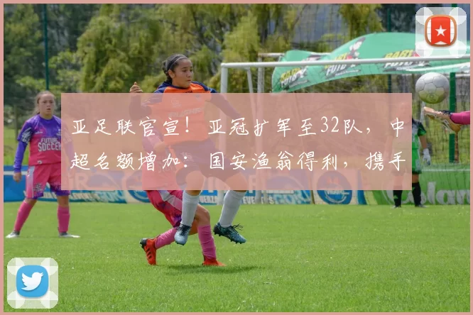 亚足联官宣！亚冠扩军至32队，中超名额增加：国安渔翁得利，携手海港参赛_联赛_附加赛_1