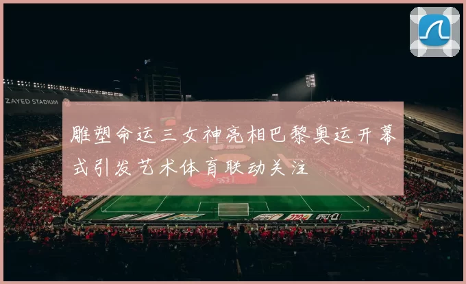 雕塑命运三女神亮相巴黎奥运开幕式引发艺术体育联动关注