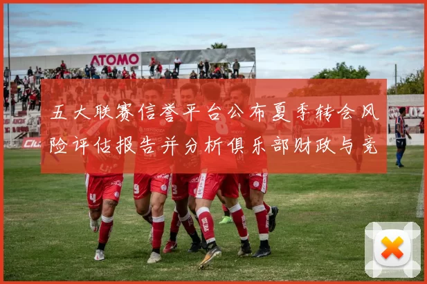 五大联赛信誉平台公布夏季转会风险评估报告并分析俱乐部财政与竞争影响