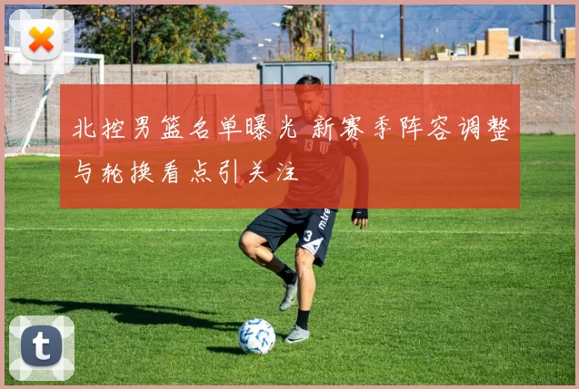 北控男篮名单曝光 新赛季阵容调整与轮换看点引关注