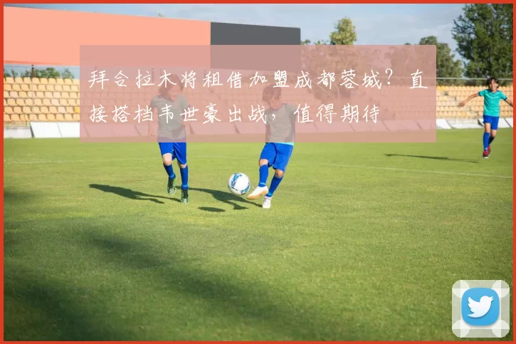 拜合拉木将租借加盟成都蓉城？直接搭档韦世豪出战，值得期待