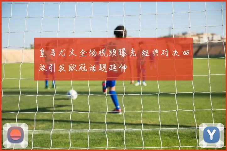 皇马尤文全场视频曝光 经典对决回放引发欧冠话题延伸