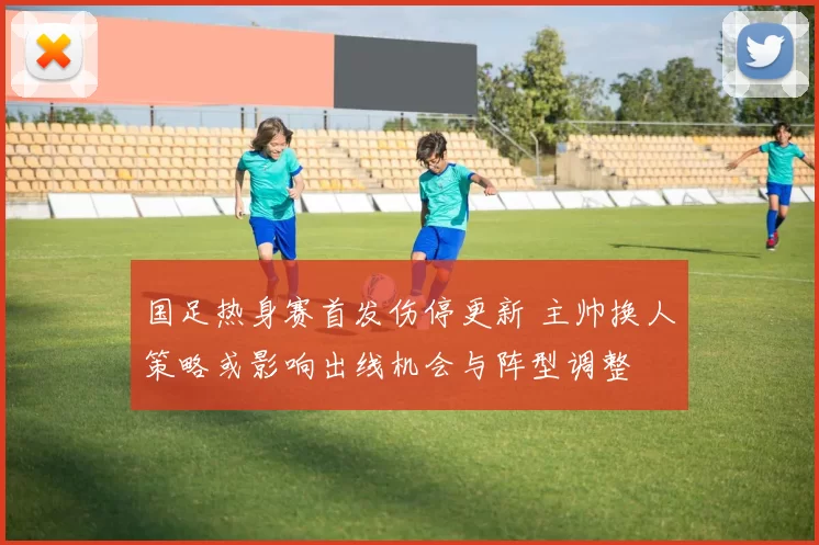 国足热身赛首发伤停更新 主帅换人策略或影响出线机会与阵型调整