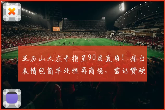 亚历山大左手指呈90度直角！痛出表情包简单处理再商场，雷记赞硬汉_1_CBA_NBA