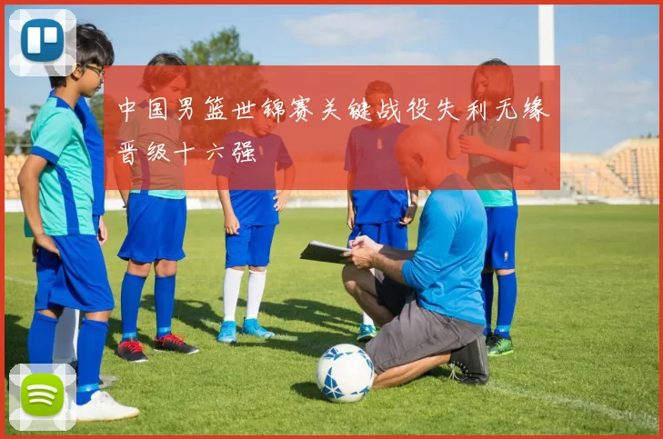 中国男篮世锦赛关键战役失利无缘晋级十六强