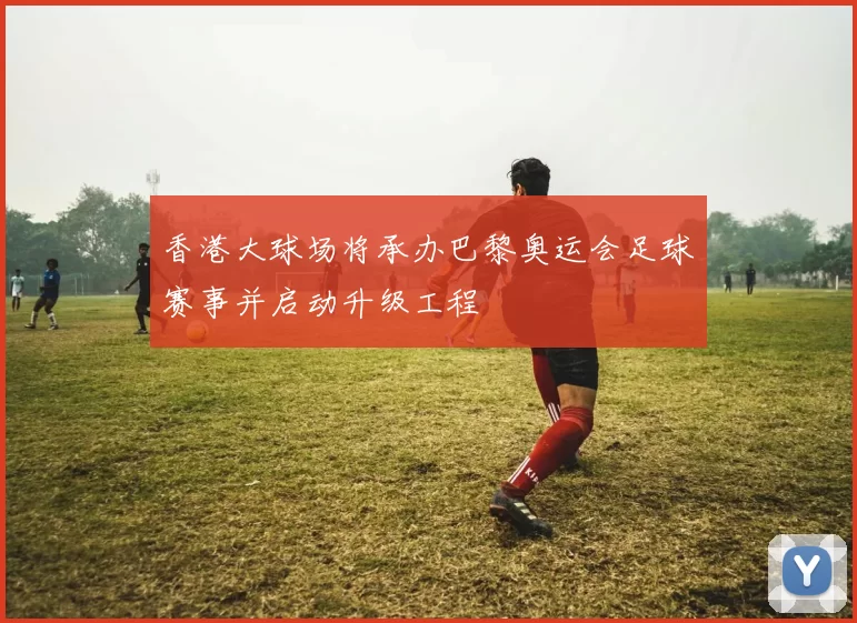 香港大球场将承办巴黎奥运会足球赛事并启动升级工程