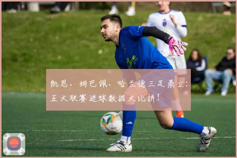 凯恩、姆巴佩、哈兰德三足鼎立：五大联赛进球数据大比拼！