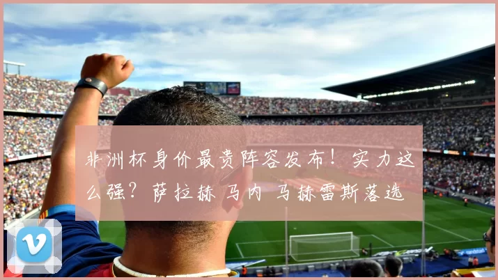 非洲杯身价最贵阵容发布！实力这么强？萨拉赫 马内 马赫雷斯落选