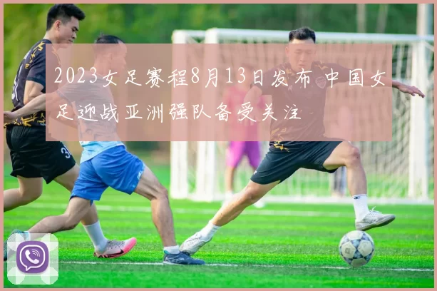 2023女足赛程8月13日发布 中国女足迎战亚洲强队备受关注