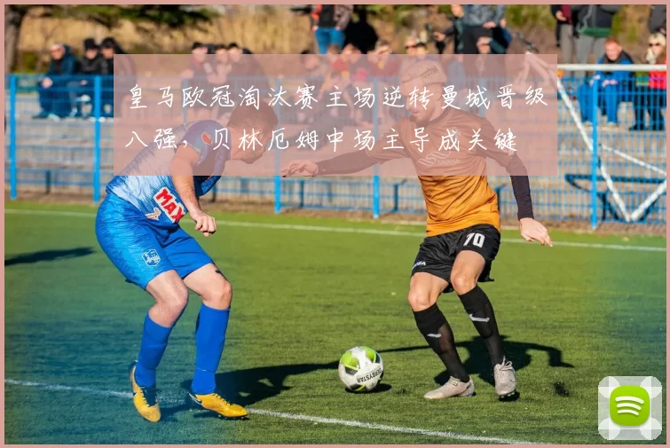 皇马欧冠淘汰赛主场逆转曼城晋级八强，贝林厄姆中场主导成关键