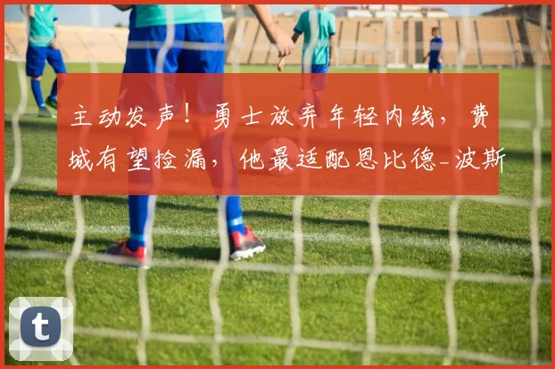 主动发声！勇士放弃年轻内线，费城有望捡漏，他最适配恩比德_波斯特_空间_自由市场