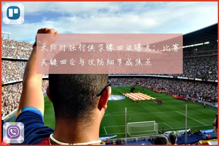 太阳对独行侠录像回放曝光：比赛关键回合与攻防细节成焦点