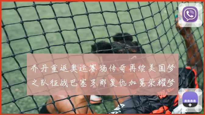 乔丹重返奥运赛场传奇再续美国梦之队征战巴塞罗那复仇加冕荣耀梦