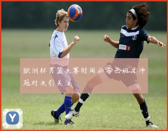 欧洲杯男篮决赛时间公布西班牙冲冠对决引关注